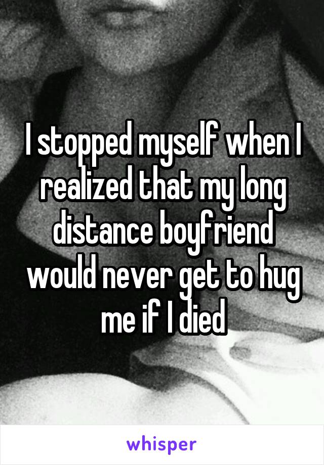 I stopped myself when I realized that my long distance boyfriend would never get to hug me if I died