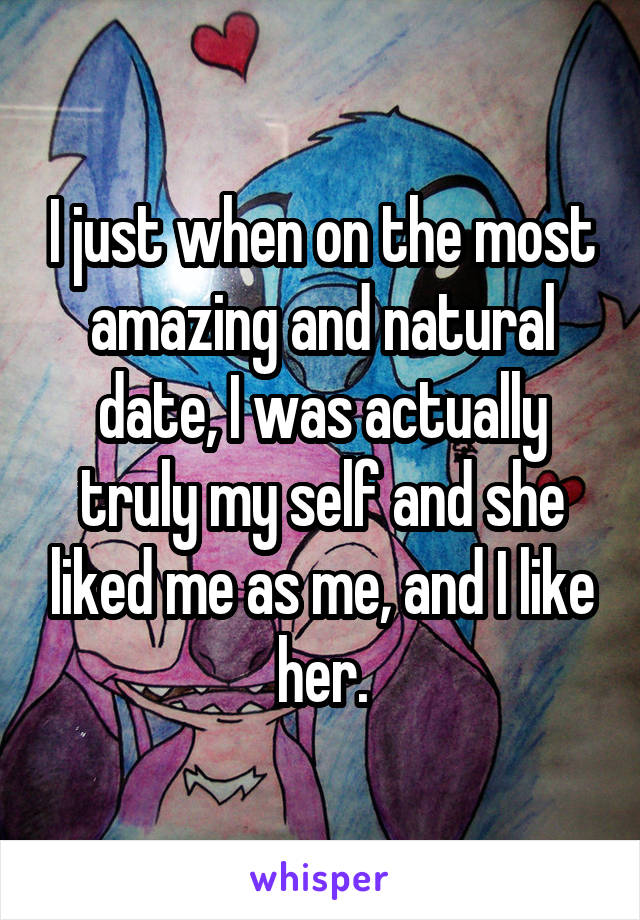 I just when on the most amazing and natural date, I was actually truly my self and she liked me as me, and I like her.