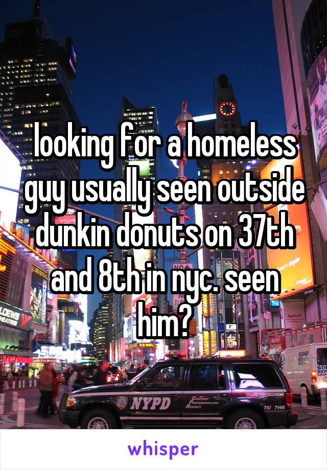 looking for a homeless guy usually seen outside dunkin donuts on 37th and 8th in nyc. seen him?