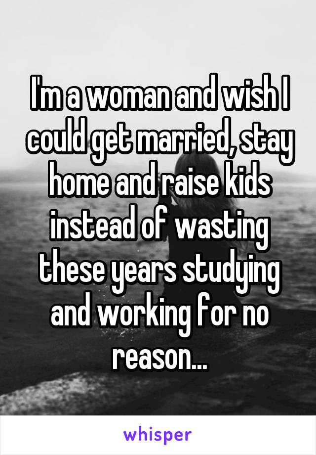 I'm a woman and wish I could get married, stay home and raise kids instead of wasting these years studying and working for no reason...