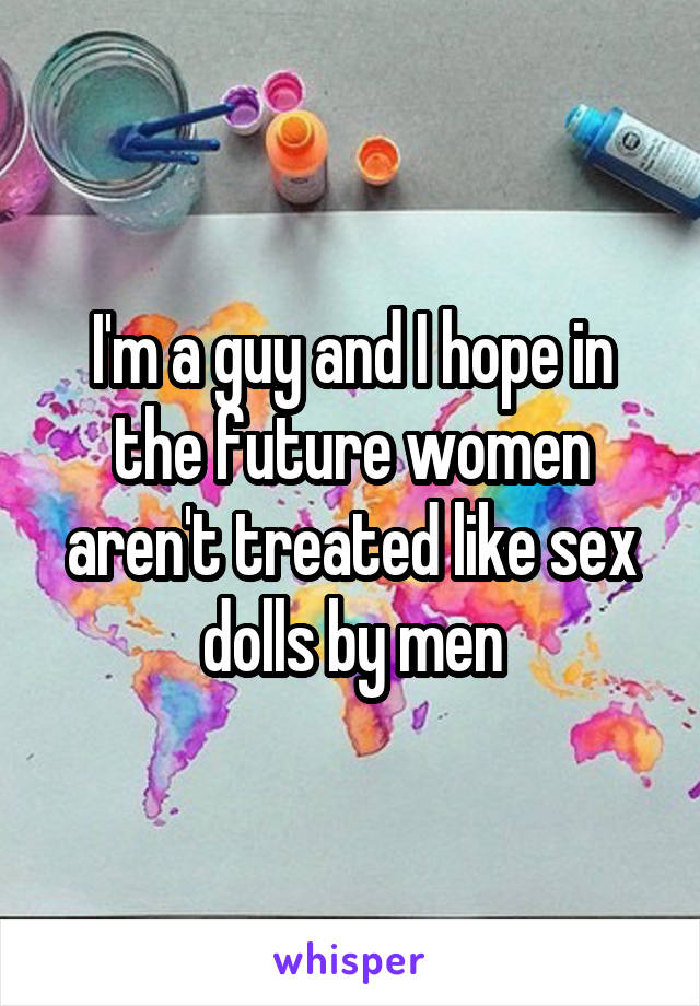 I'm a guy and I hope in the future women aren't treated like sex dolls by men
