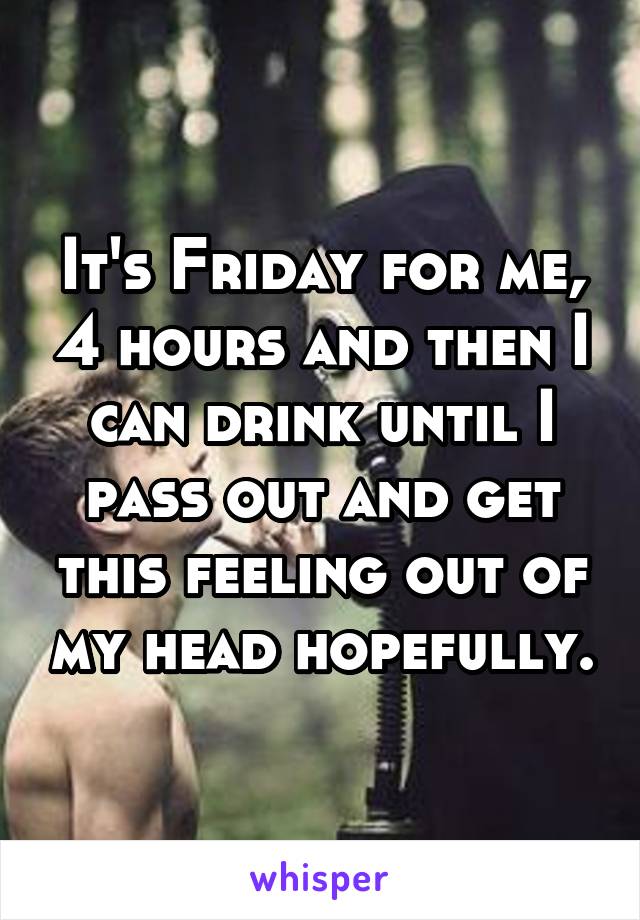 It's Friday for me, 4 hours and then I can drink until I pass out and get this feeling out of my head hopefully.