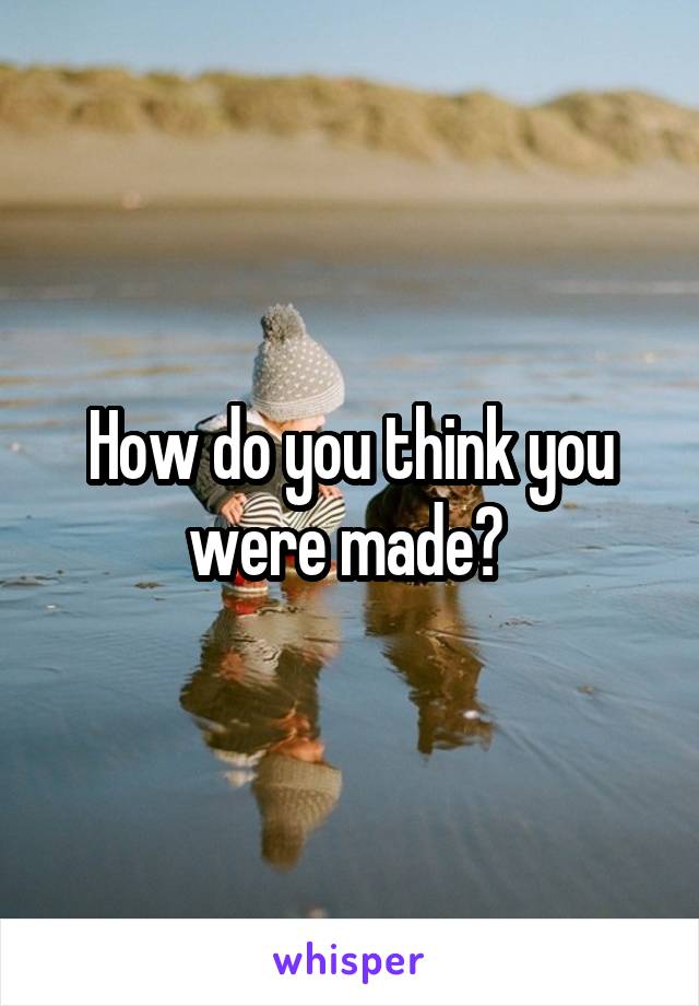 How do you think you were made? 