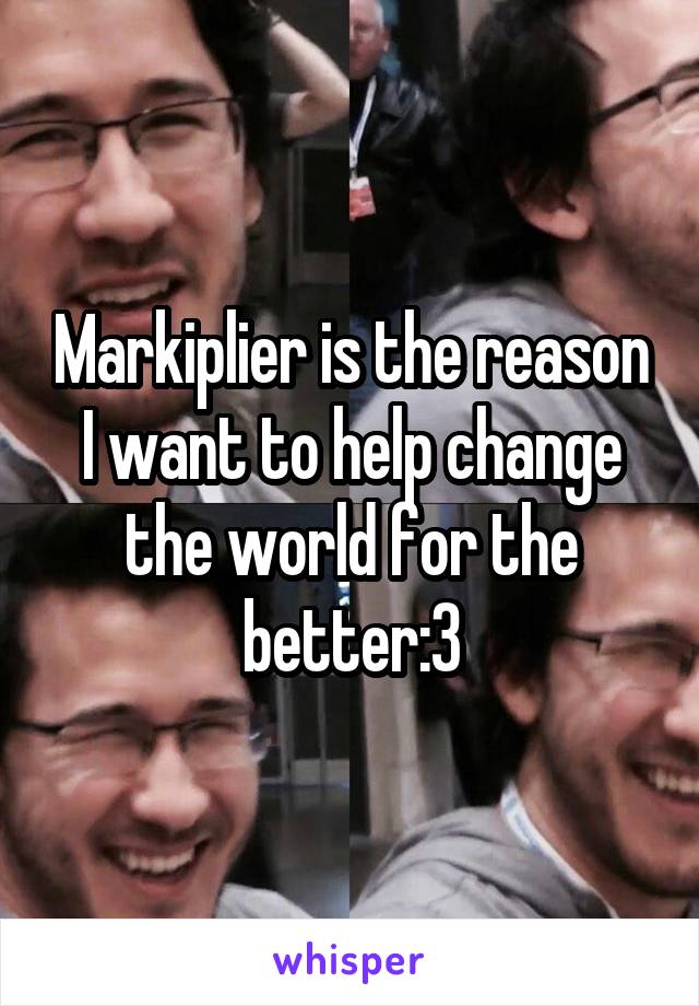 Markiplier is the reason I want to help change the world for the better:3