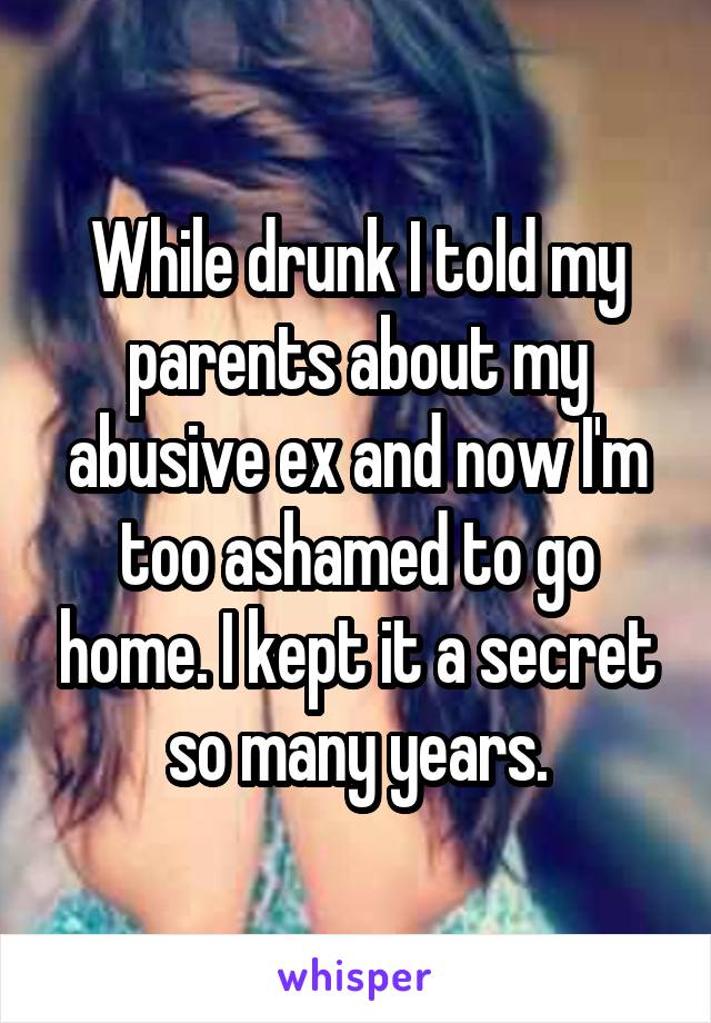 While drunk I told my parents about my abusive ex and now I'm too ashamed to go home. I kept it a secret so many years.