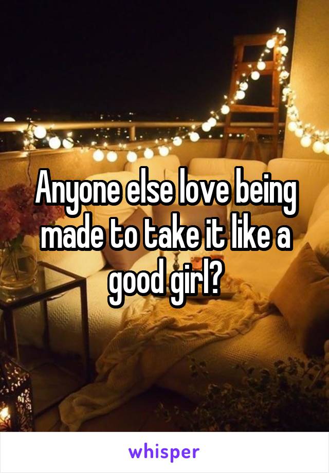 Anyone else love being made to take it like a good girl?