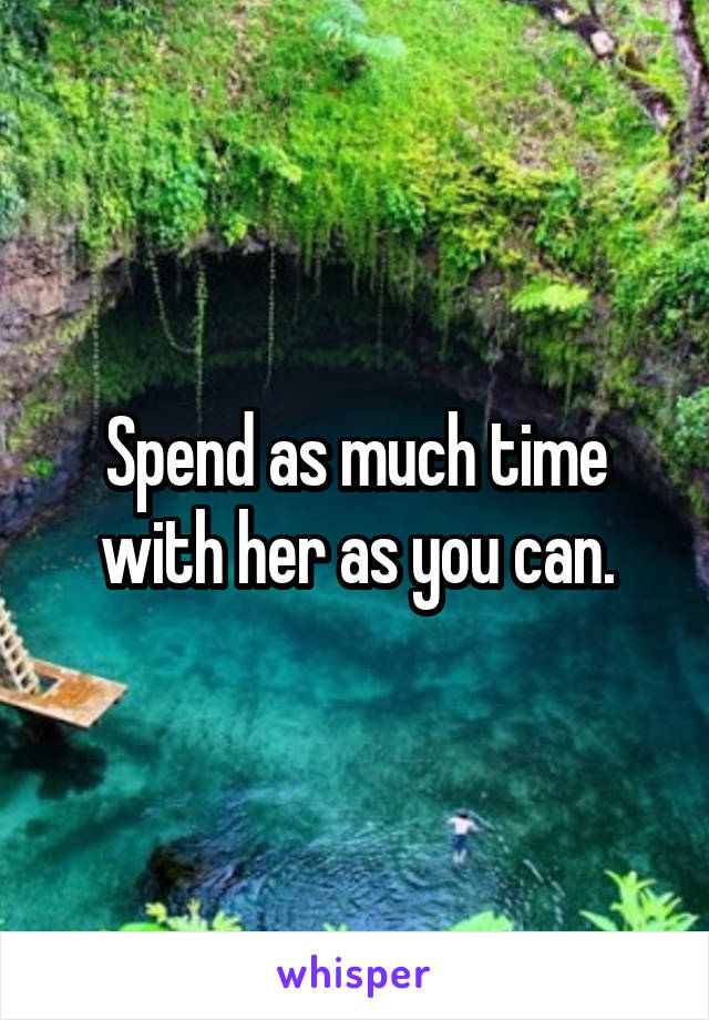 Spend as much time with her as you can.