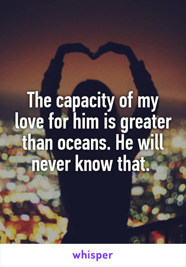 The capacity of my love for him is greater than oceans. He will never know that. 