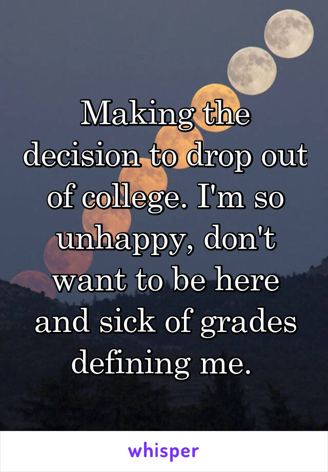 Making the decision to drop out of college. I'm so unhappy, don't want to be here and sick of grades defining me. 