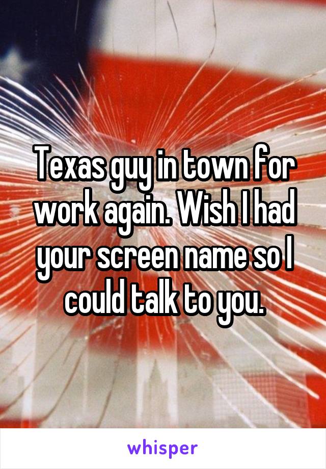 Texas guy in town for work again. Wish I had your screen name so I could talk to you.