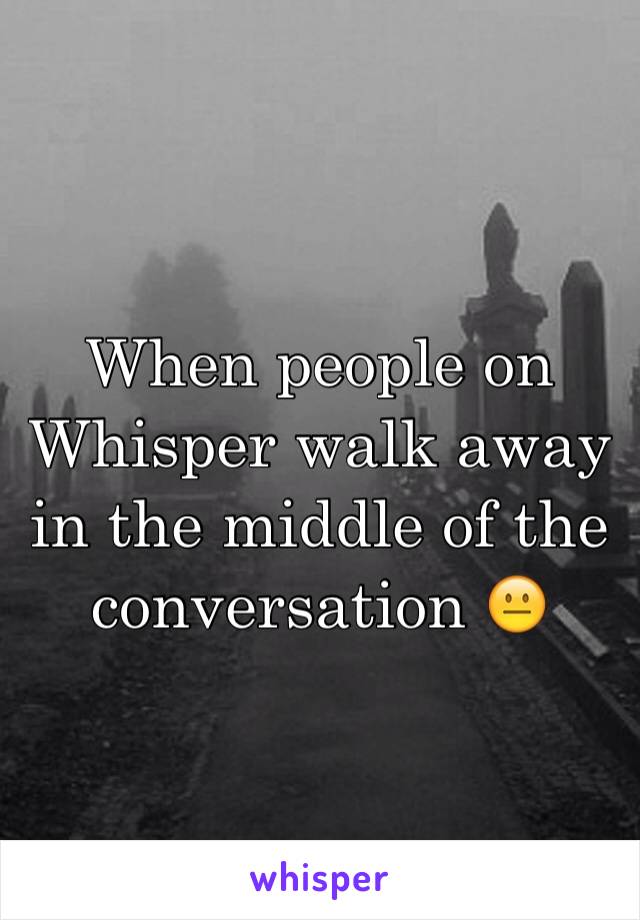 When people on Whisper walk away in the middle of the conversation 😐
