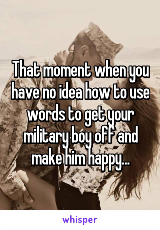 That moment when you have no idea how to use words to get your military boy off and make him happy...