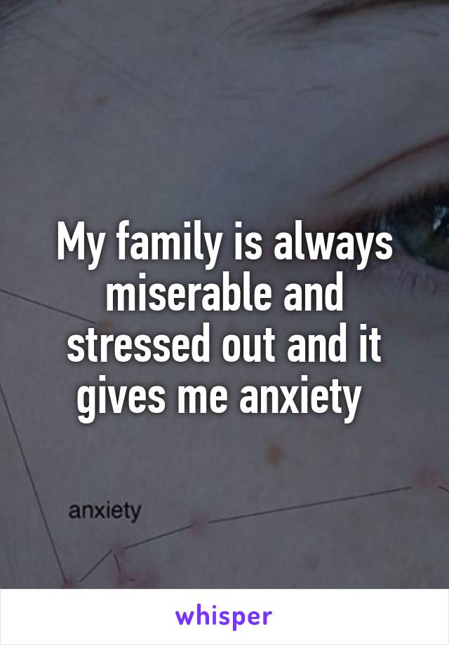 My family is always miserable and stressed out and it gives me anxiety 