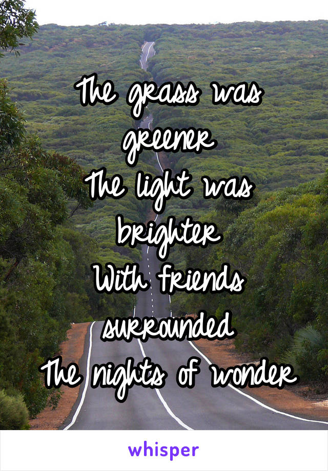 The grass was greener
The light was brighter
With friends surrounded
The nights of wonder