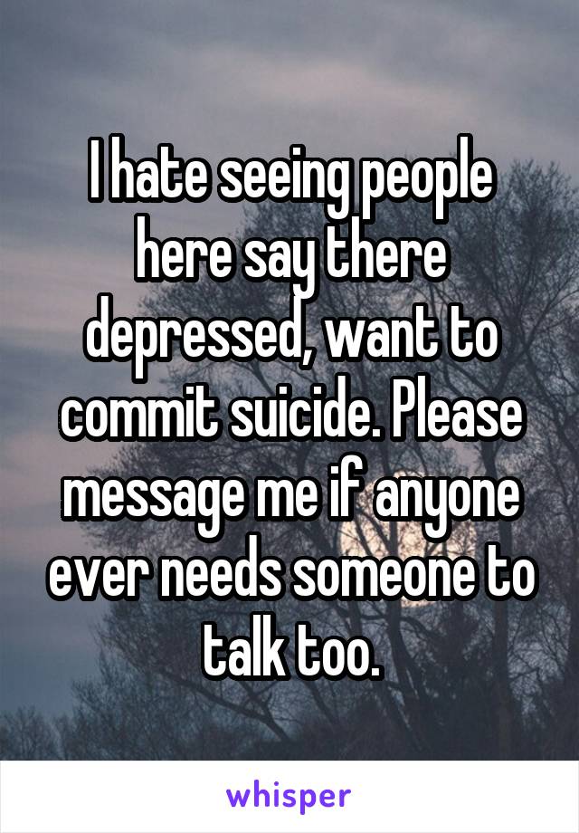 I hate seeing people here say there depressed, want to commit suicide. Please message me if anyone ever needs someone to talk too.
