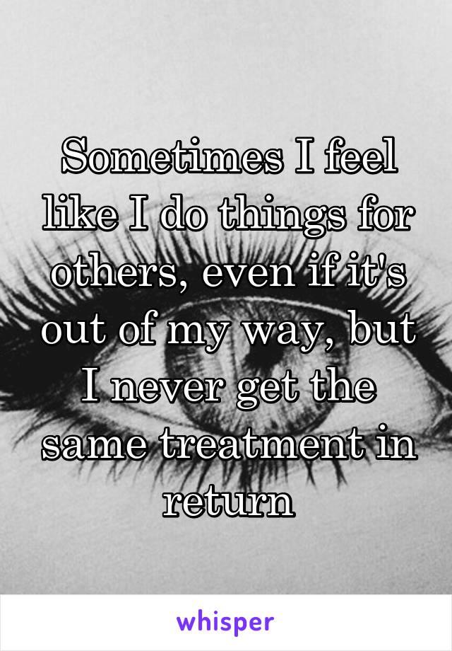 Sometimes I feel like I do things for others, even if it's out of my way, but I never get the same treatment in return