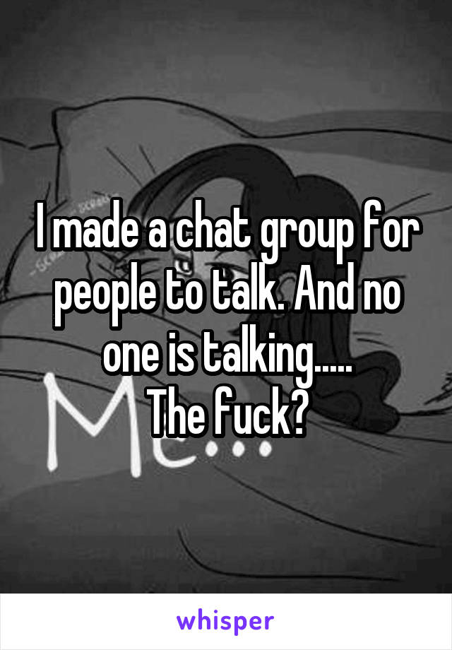 I made a chat group for people to talk. And no one is talking.....
The fuck?