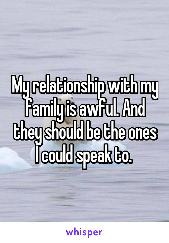 My relationship with my family is awful. And they should be the ones I could speak to. 