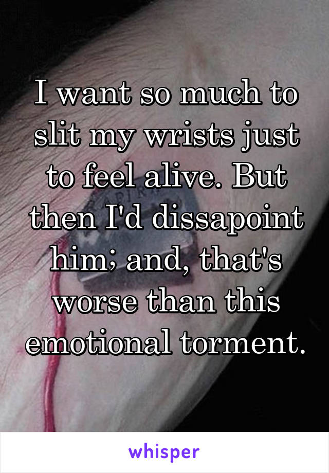 I want so much to slit my wrists just to feel alive. But then I'd dissapoint him; and, that's worse than this emotional torment. 