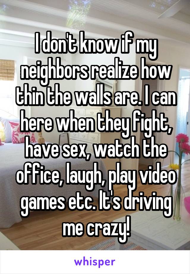 I don't know if my neighbors realize how thin the walls are. I can here when they fight, have sex, watch the office, laugh, play video games etc. It's driving me crazy!