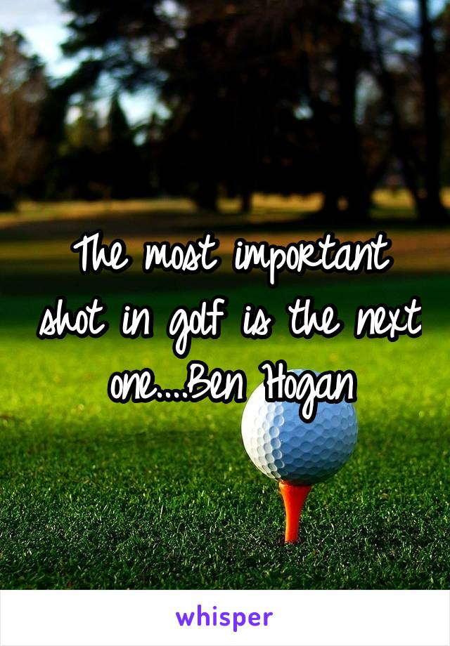 The most important shot in golf is the next one....Ben Hogan