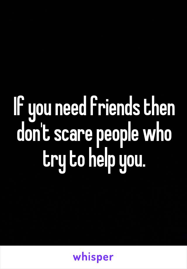 If you need friends then don't scare people who try to help you.