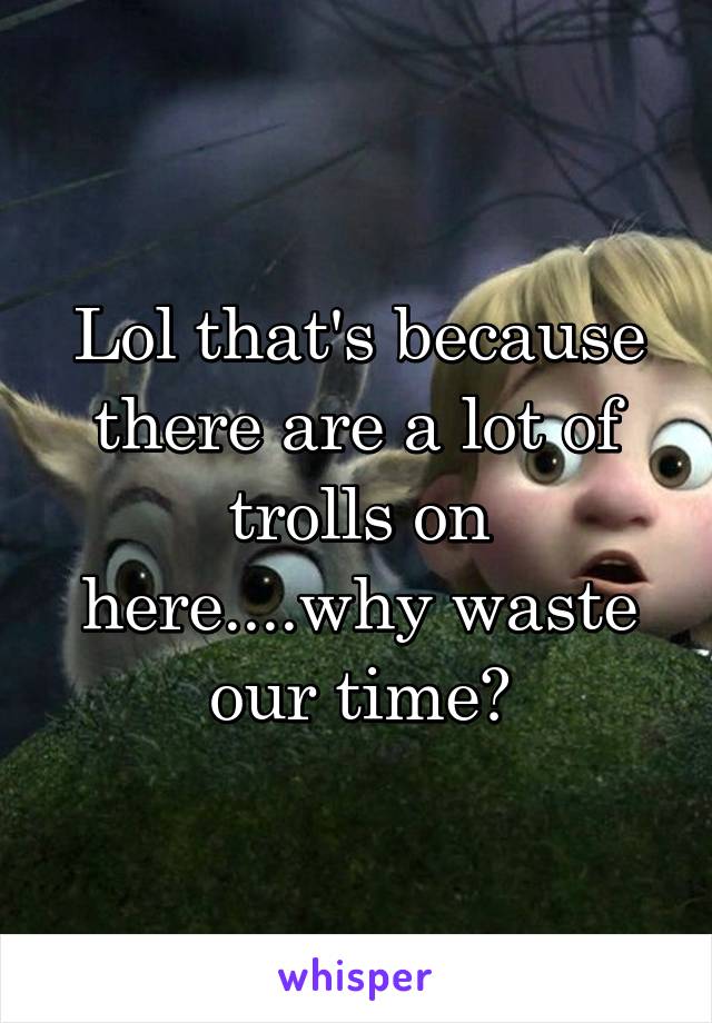 Lol that's because there are a lot of trolls on here....why waste our time?
