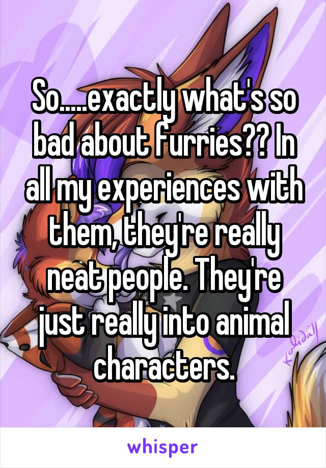 So.....exactly what's so bad about furries?? In all my experiences with them, they're really neat people. They're just really into animal characters.