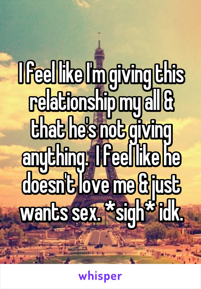 I feel like I'm giving this relationship my all & that he's not giving anything.  I feel like he doesn't love me & just wants sex. *sigh* idk.