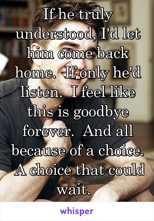 If he truly understood, I'd let him come back home.  If only he'd listen.  I feel like this is goodbye forever.  And all because of a choice.  A choice that could wait.  
