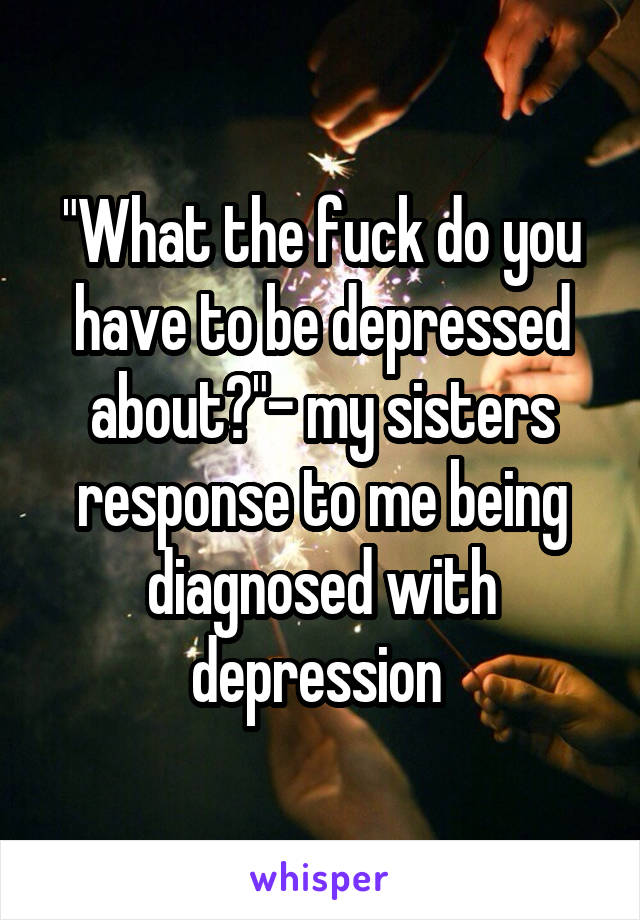 "What the fuck do you have to be depressed about?"- my sisters response to me being diagnosed with depression 