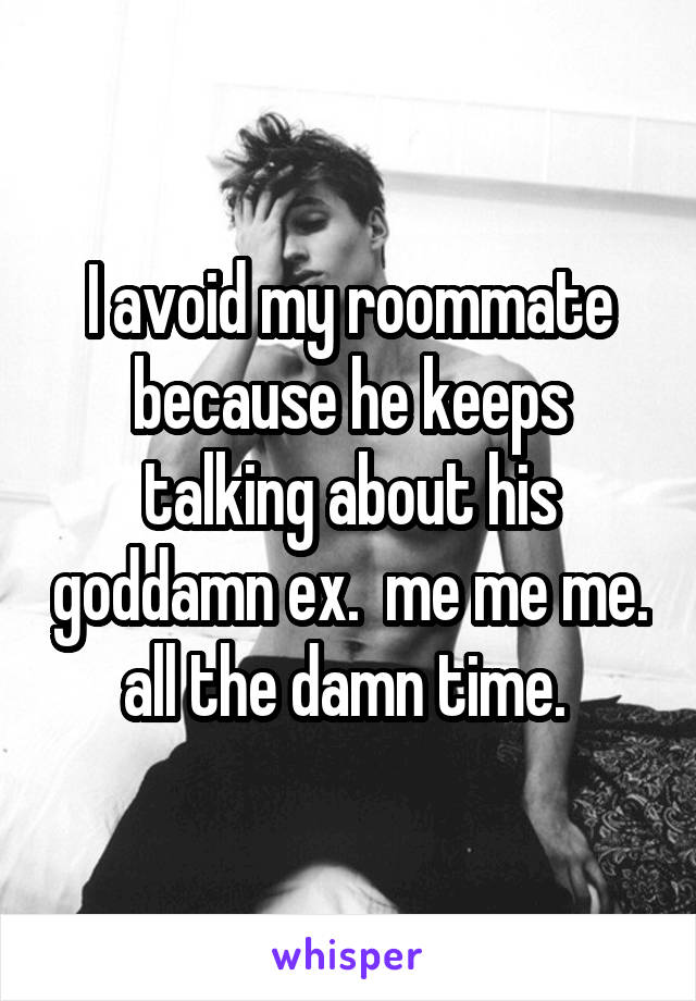 I avoid my roommate because he keeps talking about his goddamn ex.  me me me. all the damn time. 