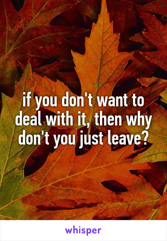 if you don't want to deal with it, then why don't you just leave?