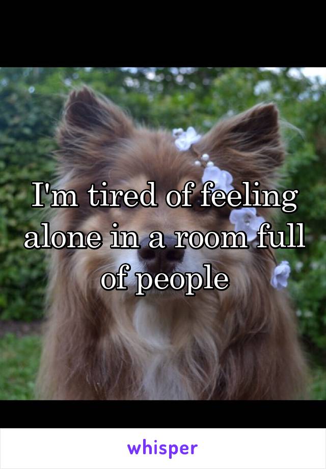 I'm tired of feeling alone in a room full of people
