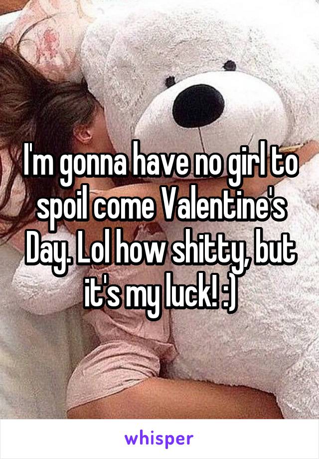 I'm gonna have no girl to spoil come Valentine's Day. Lol how shitty, but it's my luck! :)