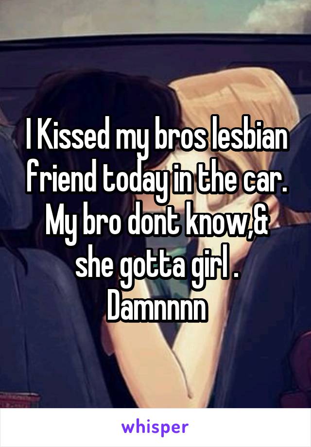 I Kissed my bros lesbian friend today in the car.
My bro dont know,& she gotta girl .
Damnnnn