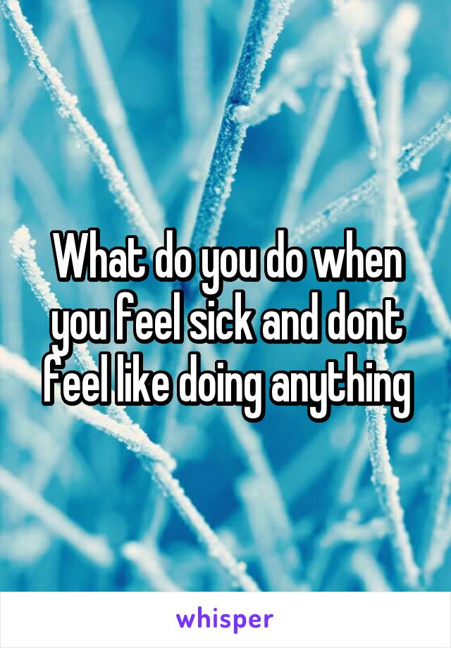 What do you do when you feel sick and dont feel like doing anything