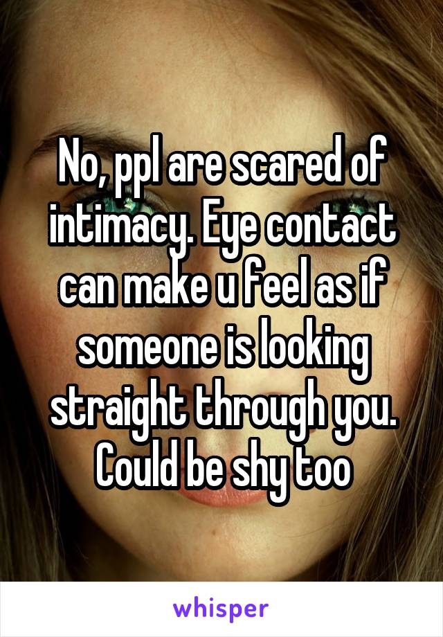 No, ppl are scared of intimacy. Eye contact can make u feel as if someone is looking straight through you. Could be shy too