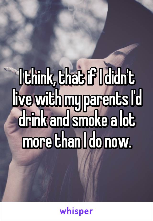 I think, that if I didn't live with my parents I'd drink and smoke a lot more than I do now.