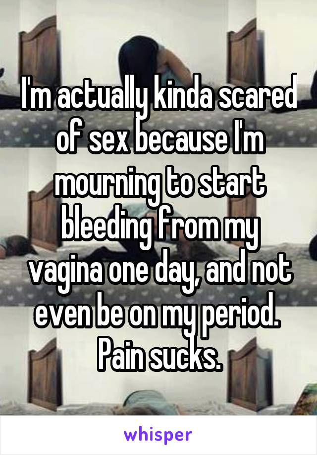 I'm actually kinda scared of sex because I'm mourning to start bleeding from my vagina one day, and not even be on my period. 
Pain sucks.