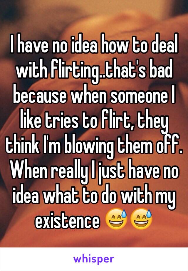 I have no idea how to deal with flirting..that's bad because when someone I like tries to flirt, they think I'm blowing them off. When really I just have no idea what to do with my existence 😅😅