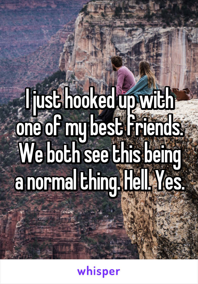 I just hooked up with one of my best friends. We both see this being a normal thing. Hell. Yes.