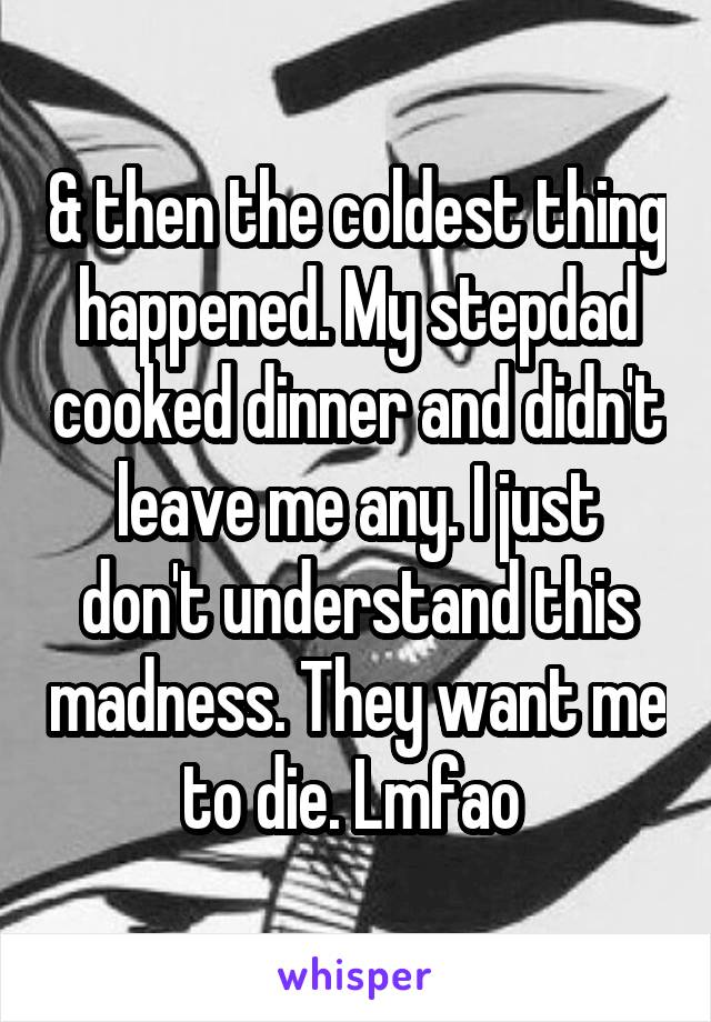 & then the coldest thing happened. My stepdad cooked dinner and didn't leave me any. I just don't understand this madness. They want me to die. Lmfao 