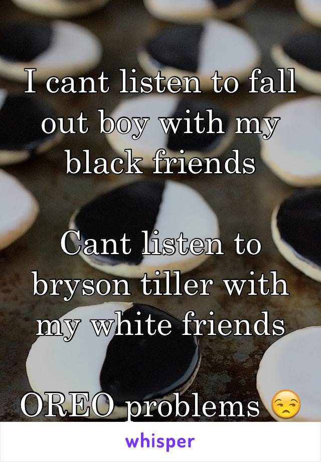 I cant listen to fall out boy with my black friends 

Cant listen to bryson tiller with my white friends 

OREO problems 😒