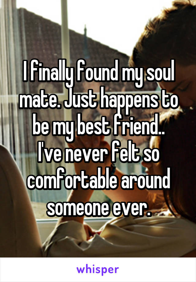 I finally found my soul mate. Just happens to be my best friend..
I've never felt so comfortable around someone ever.