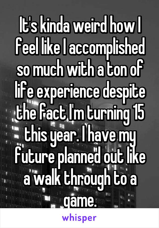 It's kinda weird how I feel like I accomplished so much with a ton of life experience despite the fact I'm turning 15 this year. I have my future planned out like a walk through to a game.