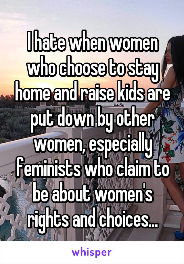 I hate when women who choose to stay home and raise kids are put down by other women, especially feminists who claim to be about women's rights and choices...