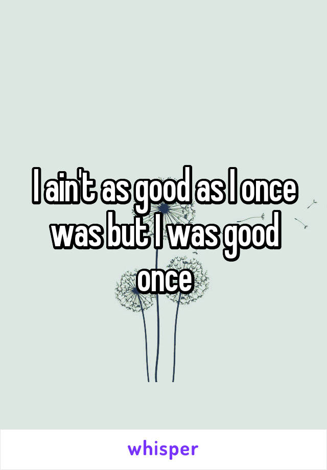 I ain't as good as I once was but I was good once