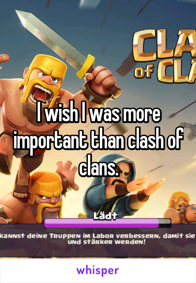 I wish I was more important than clash of clans.
