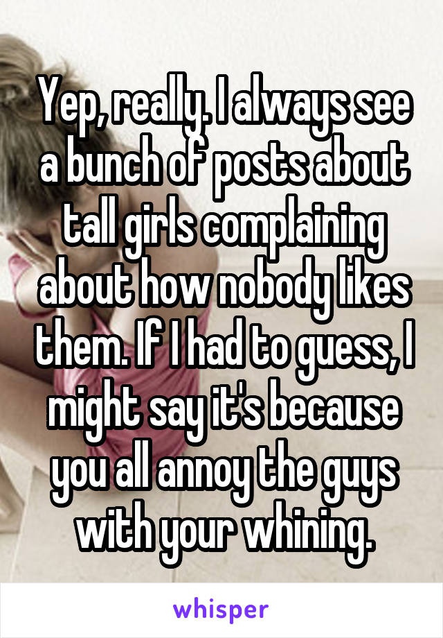 Yep, really. I always see a bunch of posts about tall girls complaining about how nobody likes them. If I had to guess, I might say it's because you all annoy the guys with your whining.